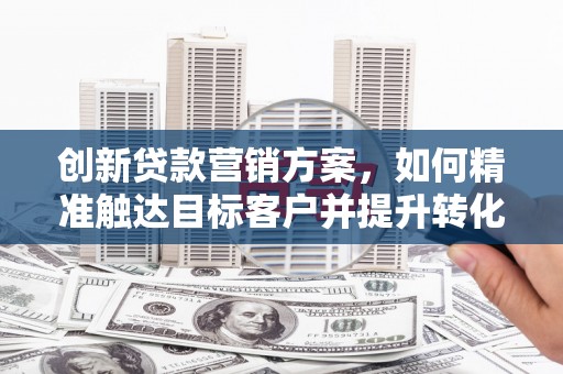 东兴创新贷款营销方案，如何精准触达目标客户并提升转化率