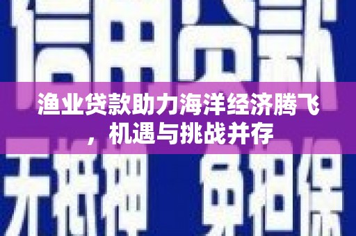 东兴渔业贷款助力海洋经济腾飞，机遇与挑战并存