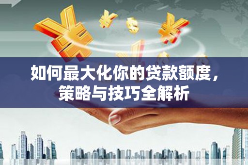 东兴如何最大化你的贷款额度，策略与技巧全解析