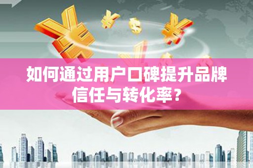 东兴如何通过用户口碑提升品牌信任与转化率？